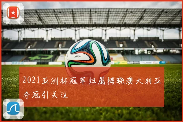 2021亚洲杯冠军归属揭晓澳大利亚夺冠引关注