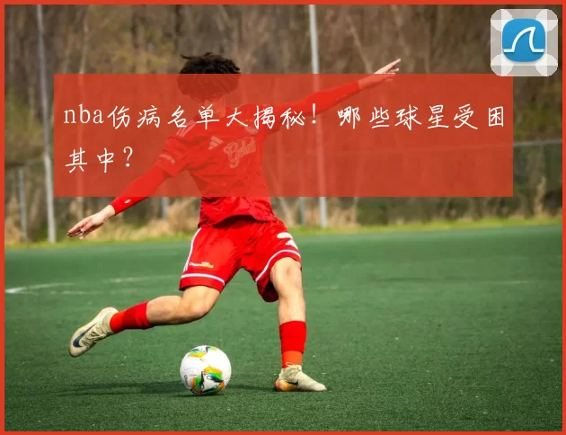 nba伤病名单大揭秘！哪些球星受困其中？
