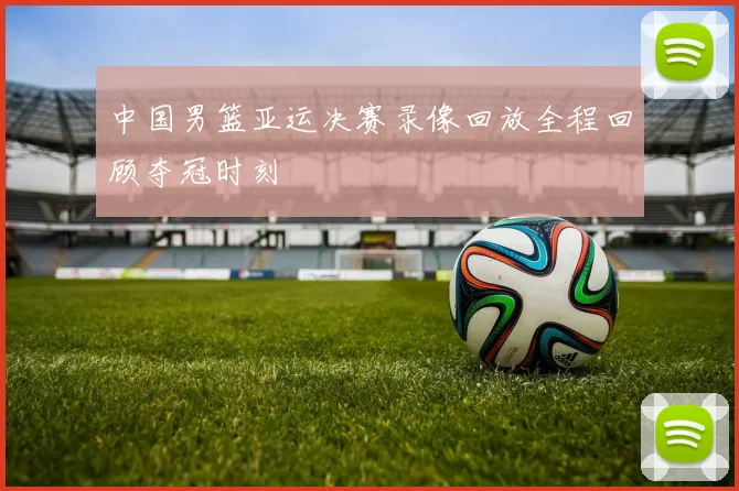 中国男篮亚运决赛录像回放全程回顾夺冠时刻