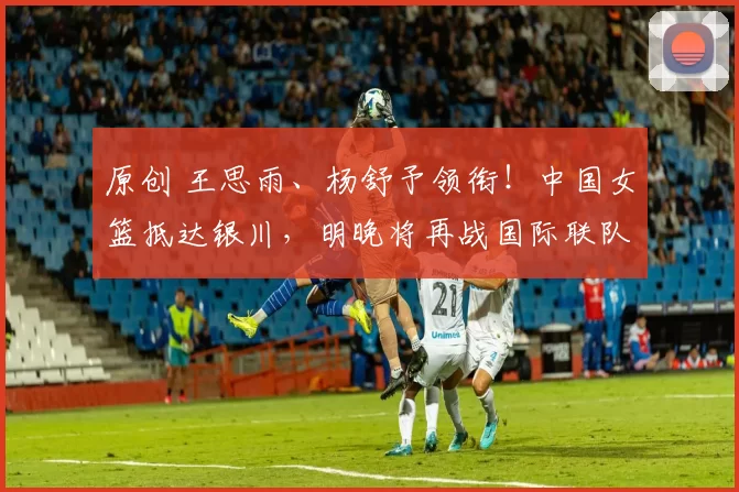 原创 王思雨、杨舒予领衔！中国女篮抵达银川，明晚将再战国际联队