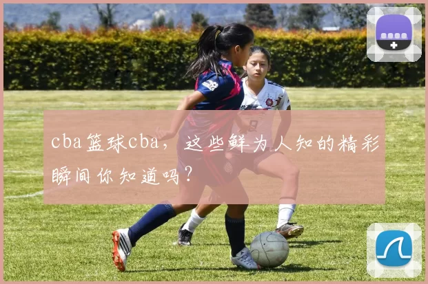 cba篮球cba，这些鲜为人知的精彩瞬间你知道吗？