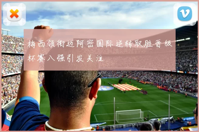 梅西领衔迈阿密国际逆转取胜晋级杯赛八强引发关注
